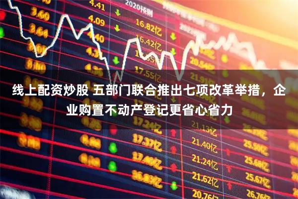 线上配资炒股 五部门联合推出七项改革举措，企业购置不动产登记更省心省力