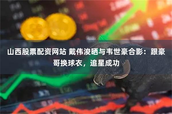 山西股票配资网站 戴伟浚晒与韦世豪合影：跟豪哥换球衣，追星成功