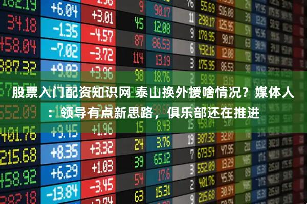 股票入门配资知识网 泰山换外援啥情况？媒体人：领导有点新思路，俱乐部还在推进