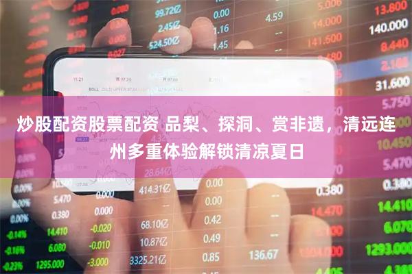 炒股配资股票配资 品梨、探洞、赏非遗，清远连州多重体验解锁清凉夏日