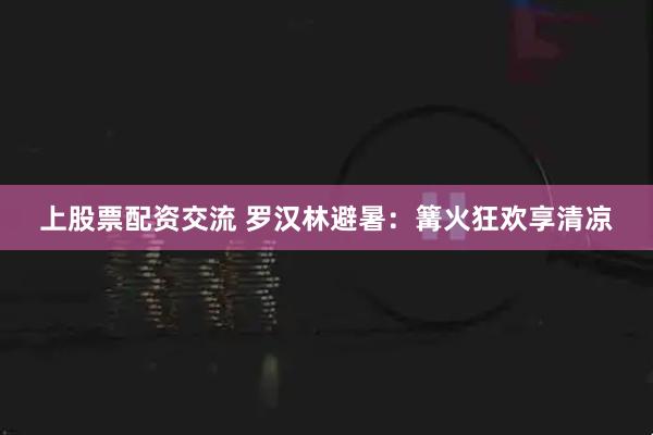 上股票配资交流 罗汉林避暑：篝火狂欢享清凉