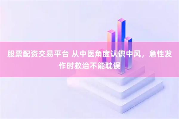 股票配资交易平台 从中医角度认识中风，急性发作时救治不能耽误